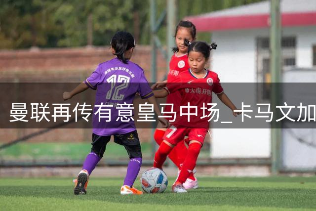 曼联再传有意皇马中场 卡马文加遭英超多队考察