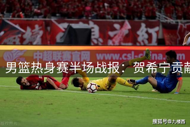 男篮热身赛半场战报：贺希宁贡献9分助中国队微弱领先乌拉圭
